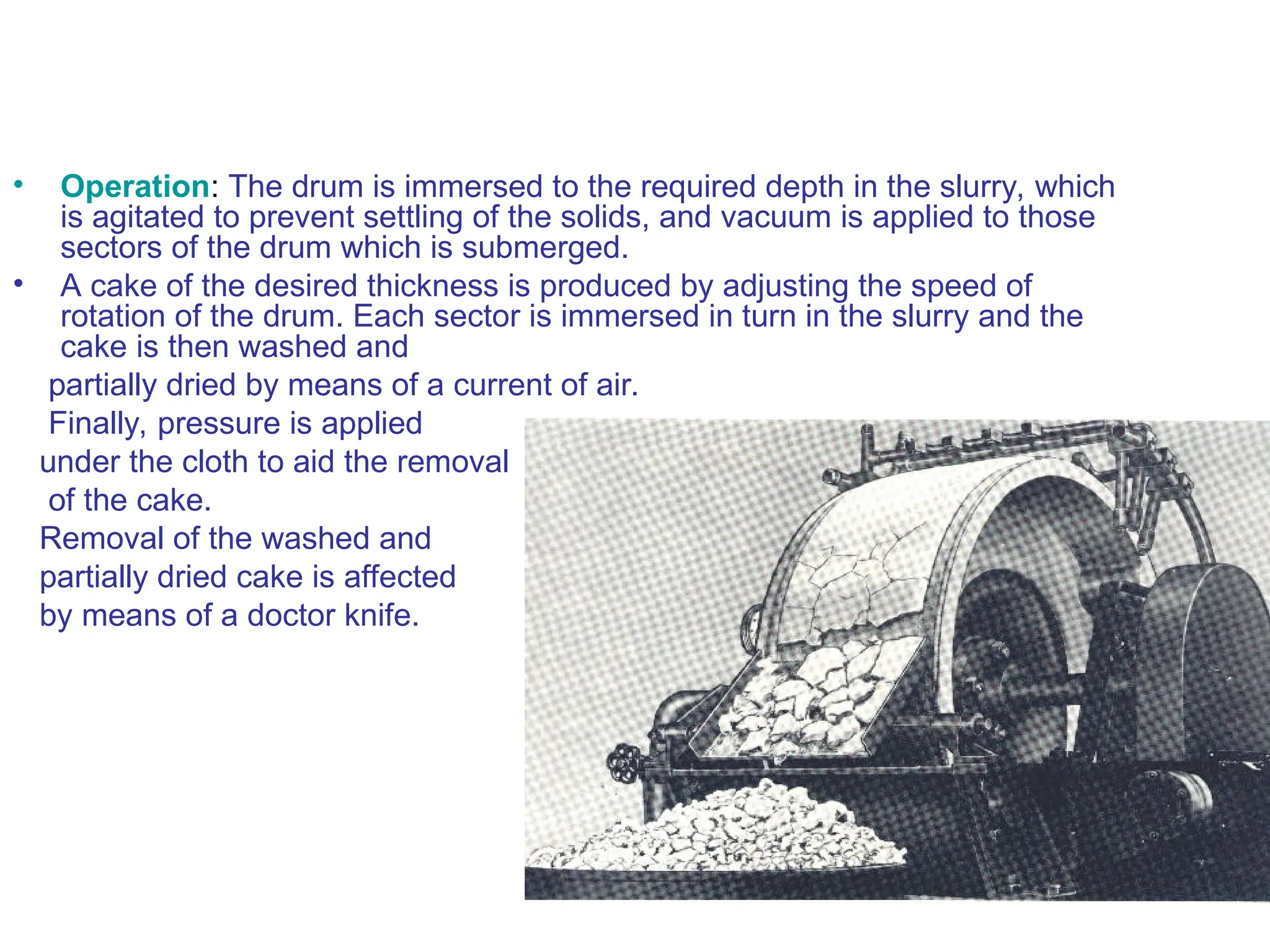 • Operation: The drum is immersed to the required depth in the slurry, which
is agitated to prevent settling of the solids, and vacuum is applied to those
sectors of the drum which is submerged.
• A cake of the desired thickness is produced by adjusting the speed of
rotation of the drum. Each sector is immersed in turn in the slurry and the
cake is then washed and
partially dried by means of a current of air.
Finally, pressure is applied
under the cloth to aid the removal
of the cake.
Removal of the washed and
partially dried cake is affected
by means of a doctor knife.
 