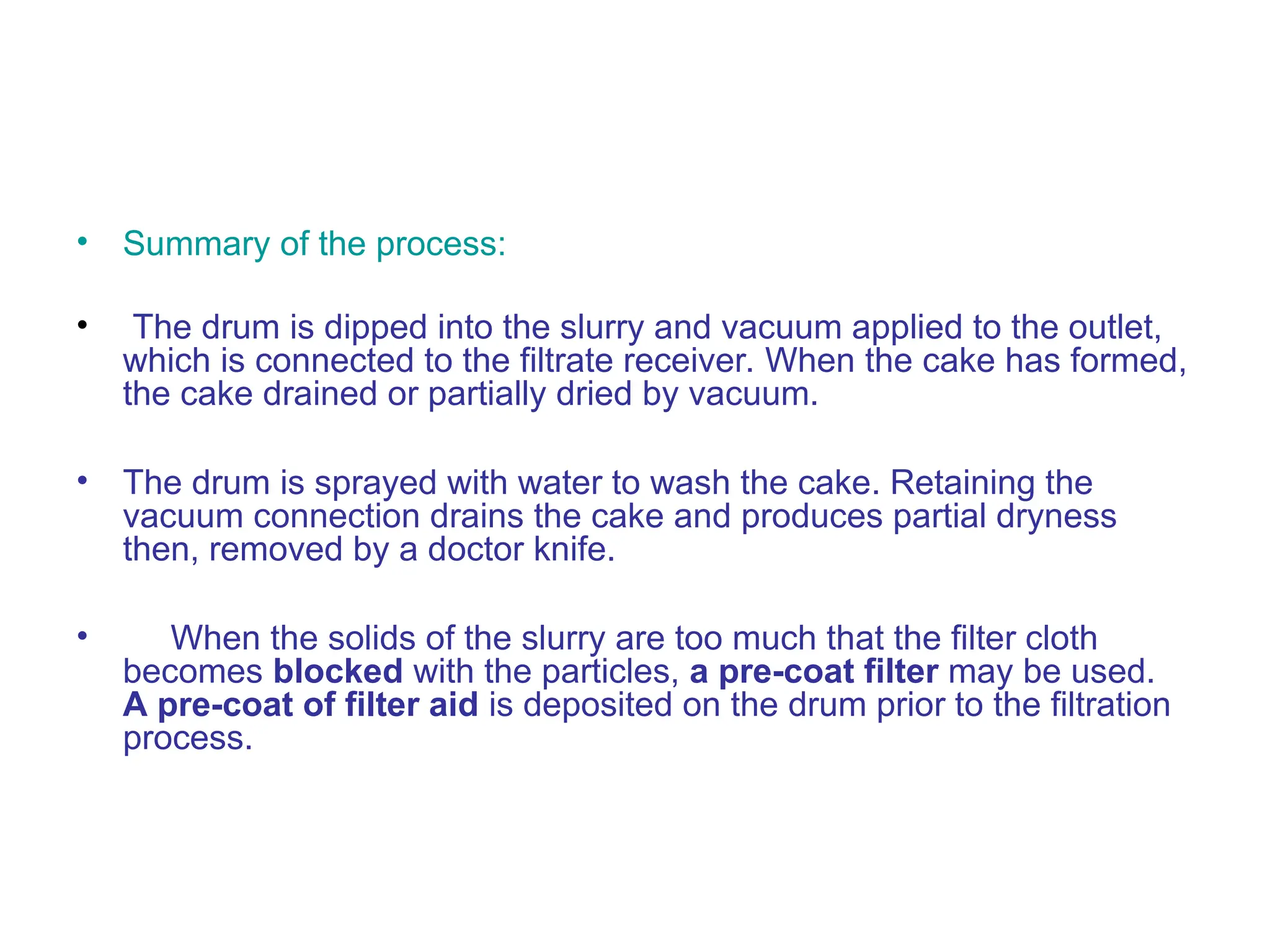 • Summary of the process:
• The drum is dipped into the slurry and vacuum applied to the outlet,
which is connected to the filtrate receiver. When the cake has formed,
the cake drained or partially dried by vacuum.
• The drum is sprayed with water to wash the cake. Retaining the
vacuum connection drains the cake and produces partial dryness
then, removed by a doctor knife.
• When the solids of the slurry are too much that the filter cloth
becomes blocked with the particles, a pre-coat filter may be used.
A pre-coat of filter aid is deposited on the drum prior to the filtration
process.
 