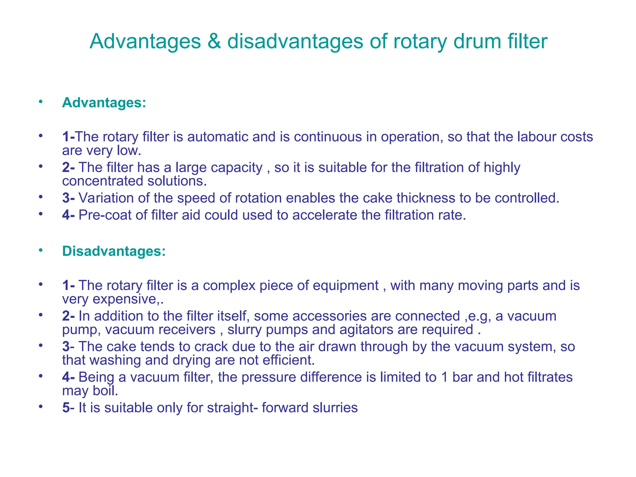 Advantages & disadvantages of rotary drum filter
• Advantages:
• 1-The rotary filter is automatic and is continuous in operation, so that the labour costs
are very low.
• 2- The filter has a large capacity , so it is suitable for the filtration of highly
concentrated solutions.
• 3- Variation of the speed of rotation enables the cake thickness to be controlled.
• 4- Pre-coat of filter aid could used to accelerate the filtration rate.
• Disadvantages:
• 1- The rotary filter is a complex piece of equipment , with many moving parts and is
very expensive,.
• 2- In addition to the filter itself, some accessories are connected ,e.g, a vacuum
pump, vacuum receivers , slurry pumps and agitators are required .
• 3- The cake tends to crack due to the air drawn through by the vacuum system, so
that washing and drying are not efficient.
• 4- Being a vacuum filter, the pressure difference is limited to 1 bar and hot filtrates
may boil.
• 5- It is suitable only for straight- forward slurries
 