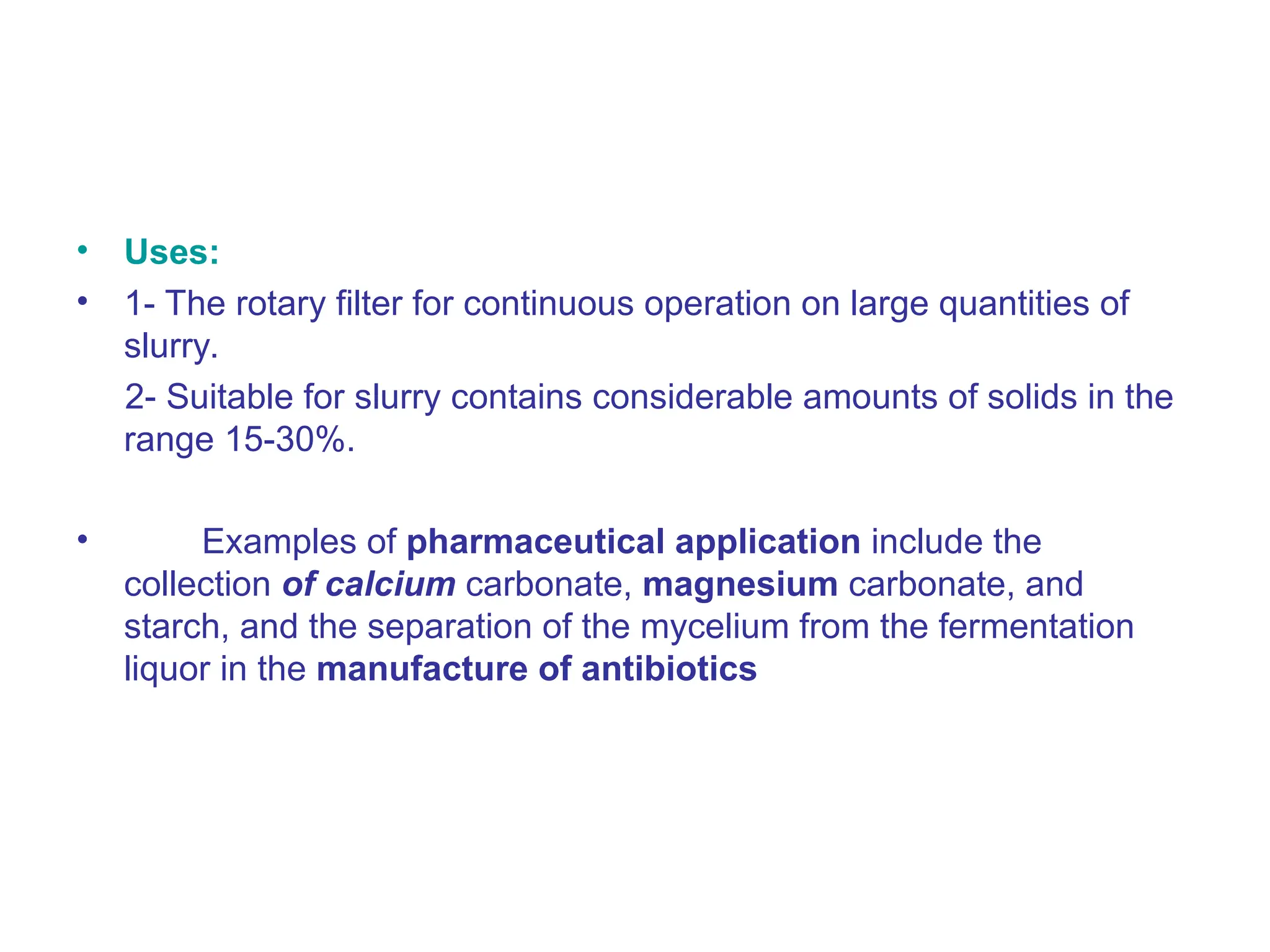 • Uses:
• 1- The rotary filter for continuous operation on large quantities of
slurry.
2- Suitable for slurry contains considerable amounts of solids in the
range 15-30%.
• Examples of pharmaceutical application include the
collection of calcium carbonate, magnesium carbonate, and
starch, and the separation of the mycelium from the fermentation
liquor in the manufacture of antibiotics
 