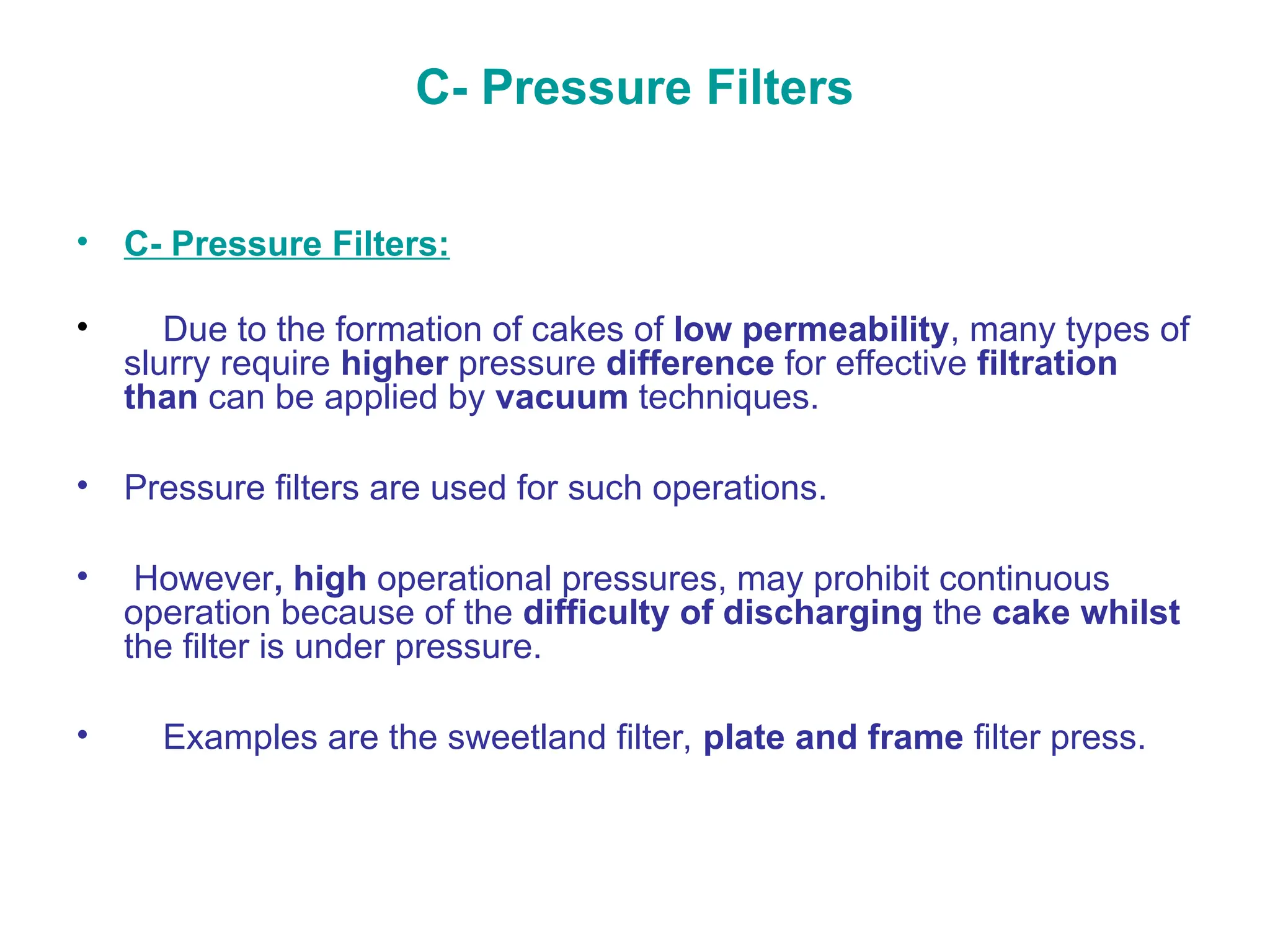 C- Pressure Filters
• C- Pressure Filters:
• Due to the formation of cakes of low permeability, many types of
slurry require higher pressure difference for effective filtration
than can be applied by vacuum techniques.
• Pressure filters are used for such operations.
• However, high operational pressures, may prohibit continuous
operation because of the difficulty of discharging the cake whilst
the filter is under pressure.
• Examples are the sweetland filter, plate and frame filter press.
 