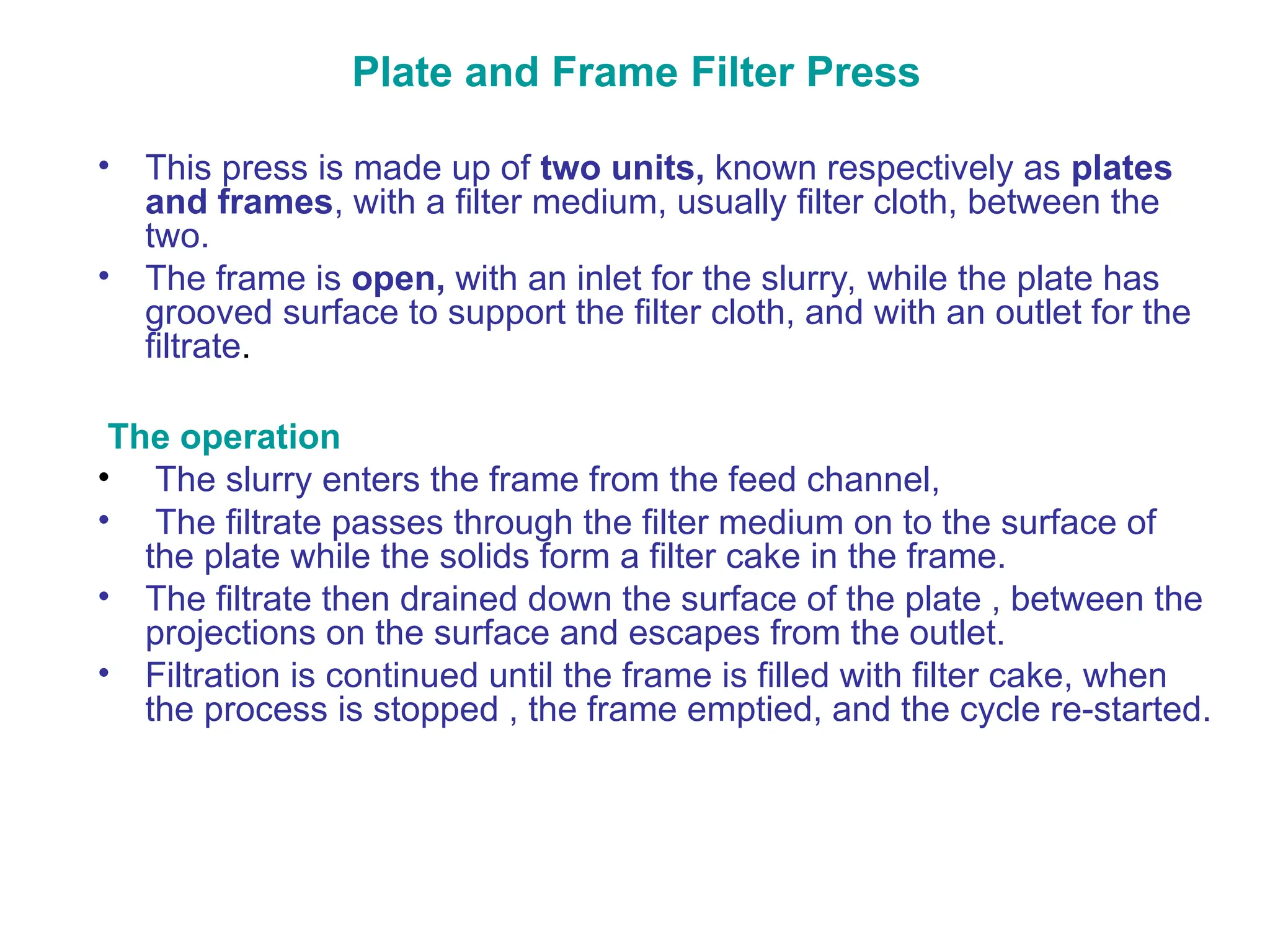 Plate and Frame Filter Press
• This press is made up of two units, known respectively as plates
and frames, with a filter medium, usually filter cloth, between the
two.
• The frame is open, with an inlet for the slurry, while the plate has
grooved surface to support the filter cloth, and with an outlet for the
filtrate.
The operation
• The slurry enters the frame from the feed channel,
• The filtrate passes through the filter medium on to the surface of
the plate while the solids form a filter cake in the frame.
• The filtrate then drained down the surface of the plate , between the
projections on the surface and escapes from the outlet.
• Filtration is continued until the frame is filled with filter cake, when
the process is stopped , the frame emptied, and the cycle re-started.
 