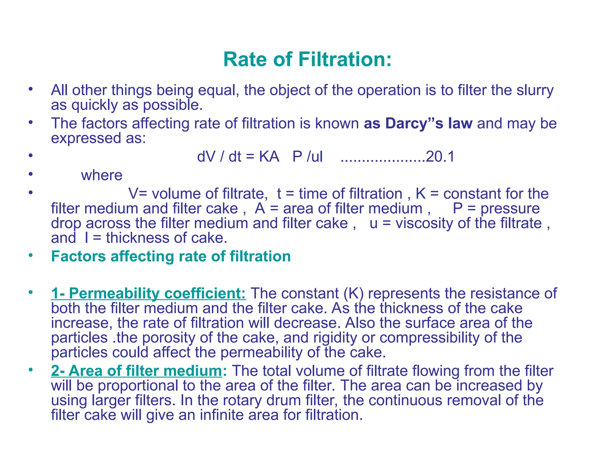 Rate of Filtration:
• All other things being equal, the object of the operation is to filter the slurry
as quickly as possible.
• The factors affecting rate of filtration is known as Darcy”s law and may be
expressed as:
• dV / dt = KA P /ul ....................20.1
• where
• V= volume of filtrate, t = time of filtration , K = constant for the
filter medium and filter cake , A = area of filter medium , P = pressure
drop across the filter medium and filter cake , u = viscosity of the filtrate ,
and l = thickness of cake.
• Factors affecting rate of filtration
• 1- Permeability coefficient: The constant (K) represents the resistance of
both the filter medium and the filter cake. As the thickness of the cake
increase, the rate of filtration will decrease. Also the surface area of the
particles .the porosity of the cake, and rigidity or compressibility of the
particles could affect the permeability of the cake.
• 2- Area of filter medium: The total volume of filtrate flowing from the filter
will be proportional to the area of the filter. The area can be increased by
using larger filters. In the rotary drum filter, the continuous removal of the
filter cake will give an infinite area for filtration.
 
