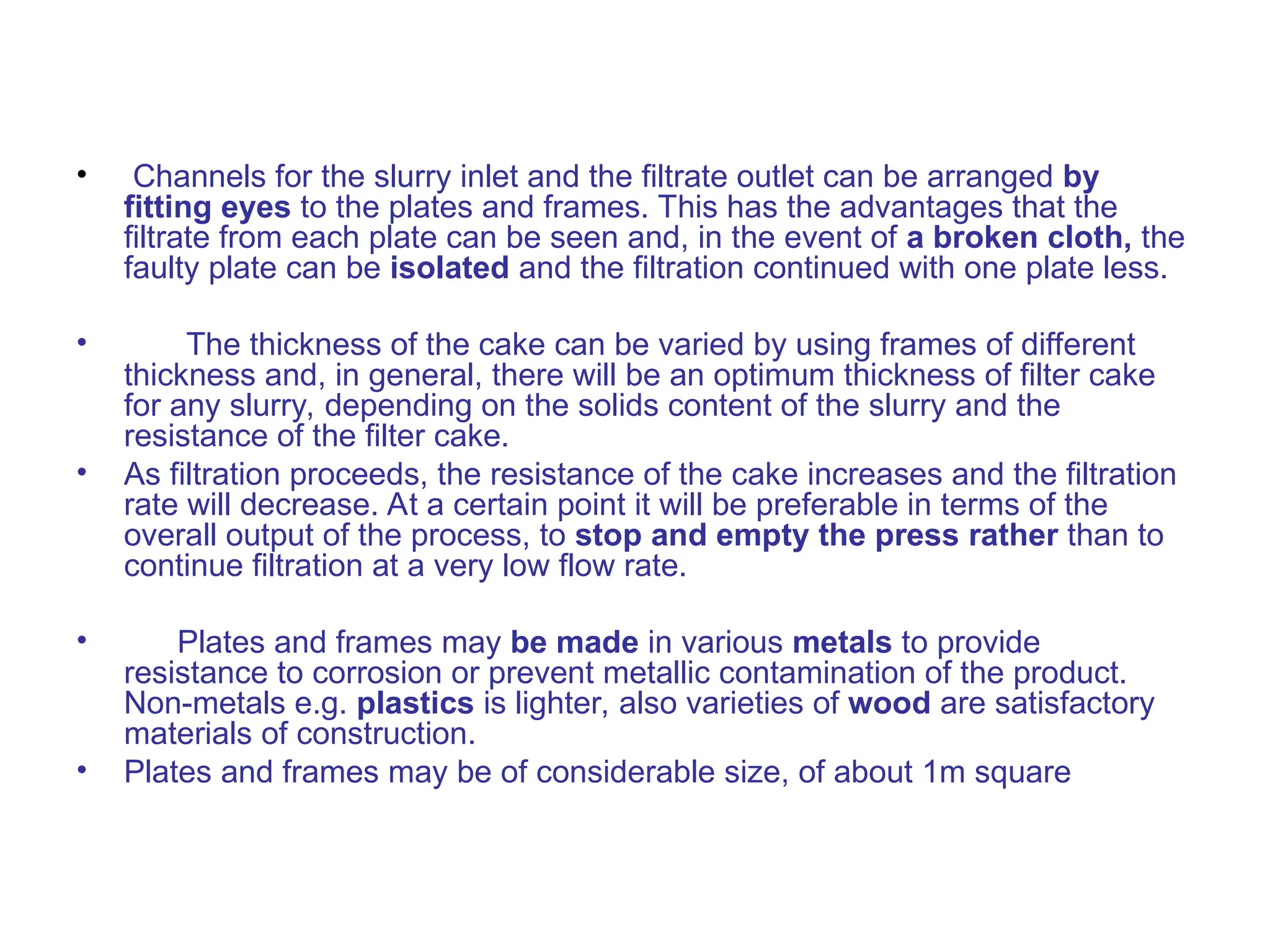 • Channels for the slurry inlet and the filtrate outlet can be arranged by
fitting eyes to the plates and frames. This has the advantages that the
filtrate from each plate can be seen and, in the event of a broken cloth, the
faulty plate can be isolated and the filtration continued with one plate less.
• The thickness of the cake can be varied by using frames of different
thickness and, in general, there will be an optimum thickness of filter cake
for any slurry, depending on the solids content of the slurry and the
resistance of the filter cake.
• As filtration proceeds, the resistance of the cake increases and the filtration
rate will decrease. At a certain point it will be preferable in terms of the
overall output of the process, to stop and empty the press rather than to
continue filtration at a very low flow rate.
• Plates and frames may be made in various metals to provide
resistance to corrosion or prevent metallic contamination of the product.
Non-metals e.g. plastics is lighter, also varieties of wood are satisfactory
materials of construction.
• Plates and frames may be of considerable size, of about 1m square
 