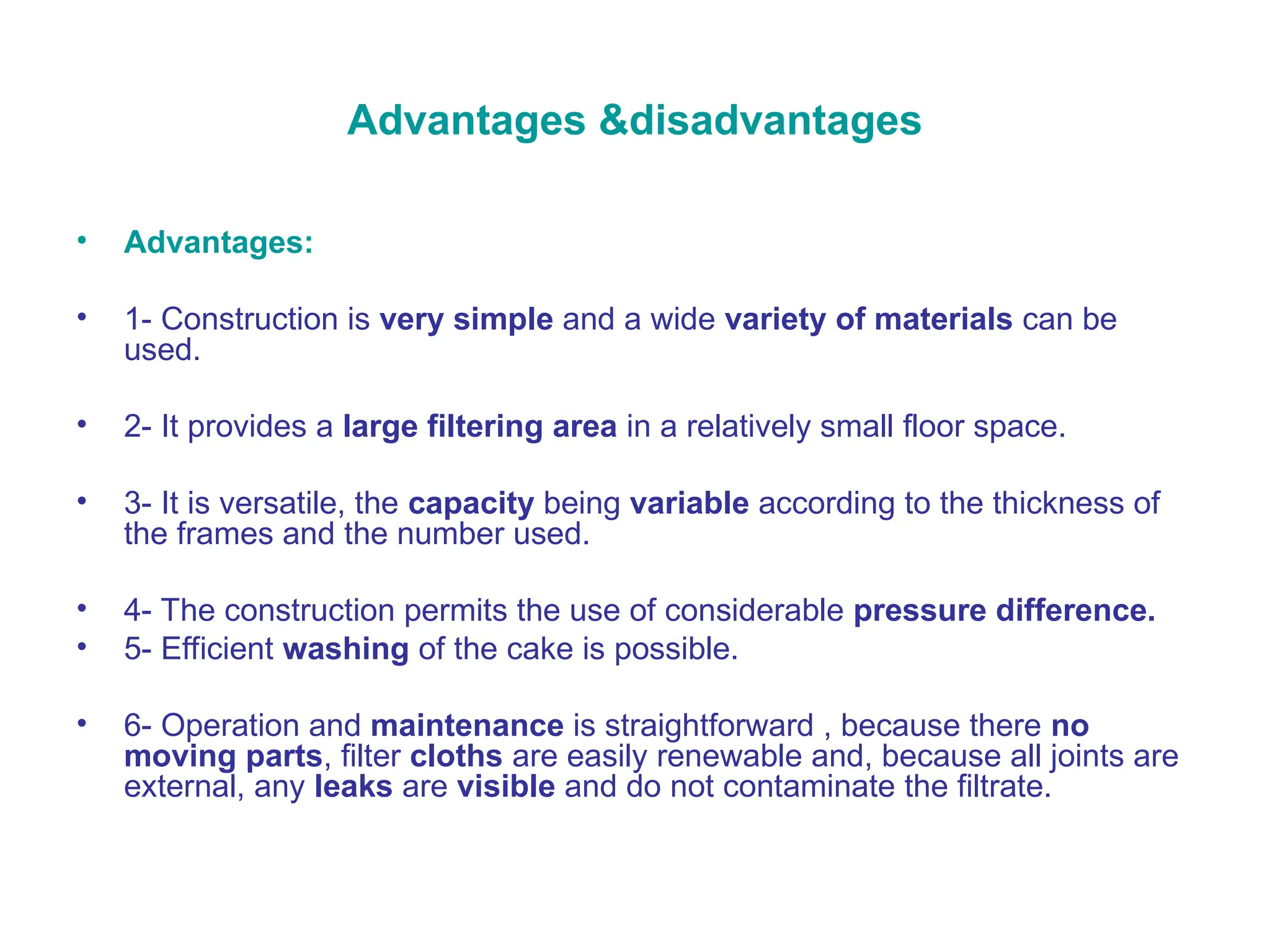 Advantages &disadvantages
• Advantages:
• 1- Construction is very simple and a wide variety of materials can be
used.
• 2- It provides a large filtering area in a relatively small floor space.
• 3- It is versatile, the capacity being variable according to the thickness of
the frames and the number used.
• 4- The construction permits the use of considerable pressure difference.
• 5- Efficient washing of the cake is possible.
• 6- Operation and maintenance is straightforward , because there no
moving parts, filter cloths are easily renewable and, because all joints are
external, any leaks are visible and do not contaminate the filtrate.
 