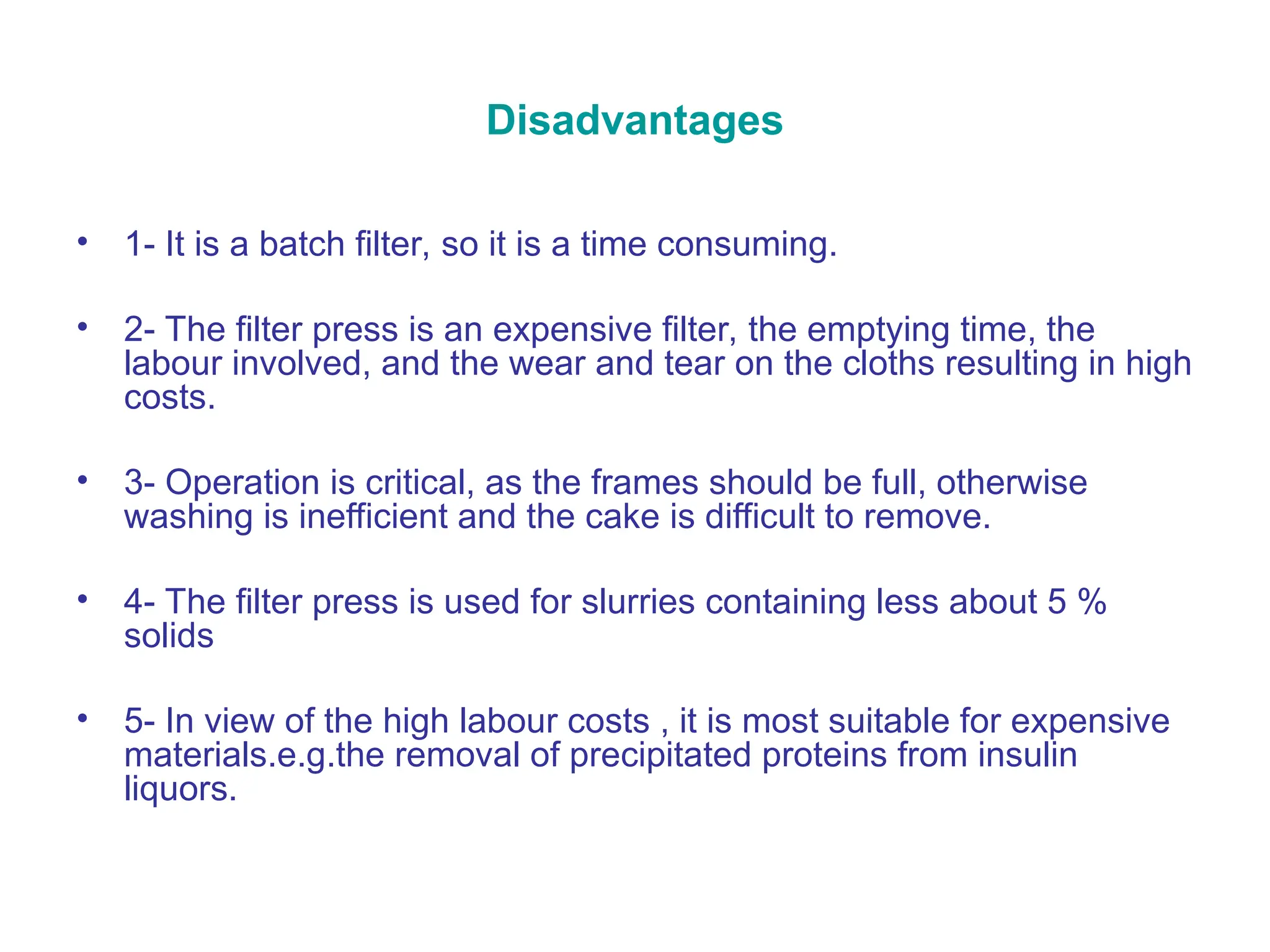 Disadvantages
• 1- It is a batch filter, so it is a time consuming.
• 2- The filter press is an expensive filter, the emptying time, the
labour involved, and the wear and tear on the cloths resulting in high
costs.
• 3- Operation is critical, as the frames should be full, otherwise
washing is inefficient and the cake is difficult to remove.
• 4- The filter press is used for slurries containing less about 5 %
solids
• 5- In view of the high labour costs , it is most suitable for expensive
materials.e.g.the removal of precipitated proteins from insulin
liquors.
 