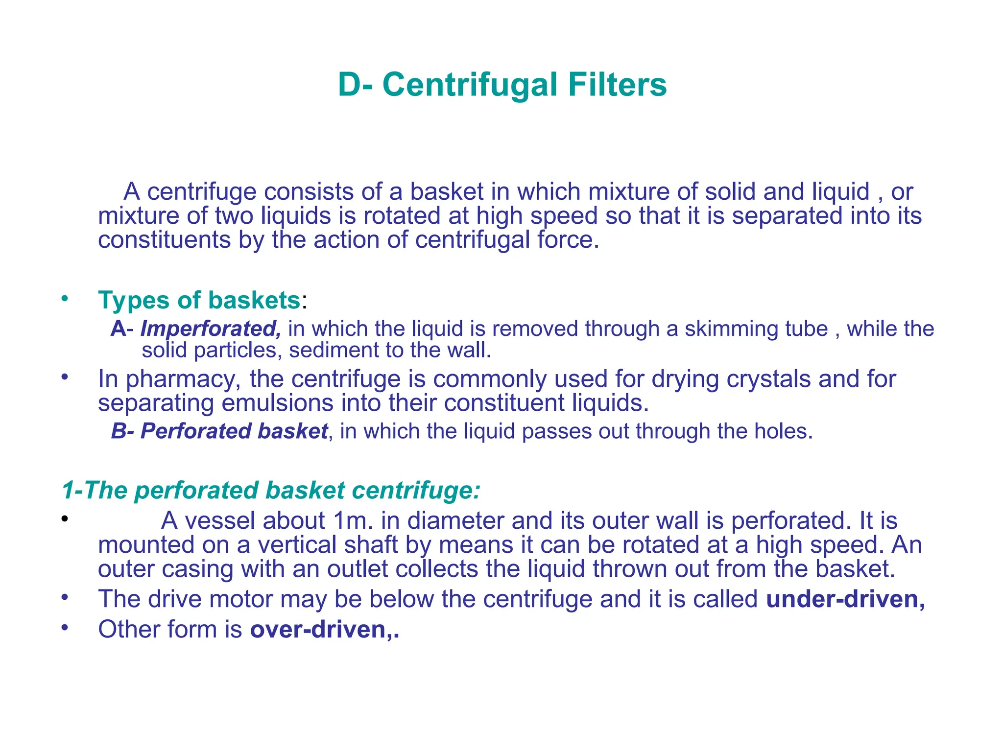 D- Centrifugal Filters
A centrifuge consists of a basket in which mixture of solid and liquid , or
mixture of two liquids is rotated at high speed so that it is separated into its
constituents by the action of centrifugal force.
• Types of baskets:
A- Imperforated, in which the liquid is removed through a skimming tube , while the
solid particles, sediment to the wall.
• In pharmacy, the centrifuge is commonly used for drying crystals and for
separating emulsions into their constituent liquids.
B- Perforated basket, in which the liquid passes out through the holes.
1-The perforated basket centrifuge:
• A vessel about 1m. in diameter and its outer wall is perforated. It is
mounted on a vertical shaft by means it can be rotated at a high speed. An
outer casing with an outlet collects the liquid thrown out from the basket.
• The drive motor may be below the centrifuge and it is called under-driven,
• Other form is over-driven,.
 