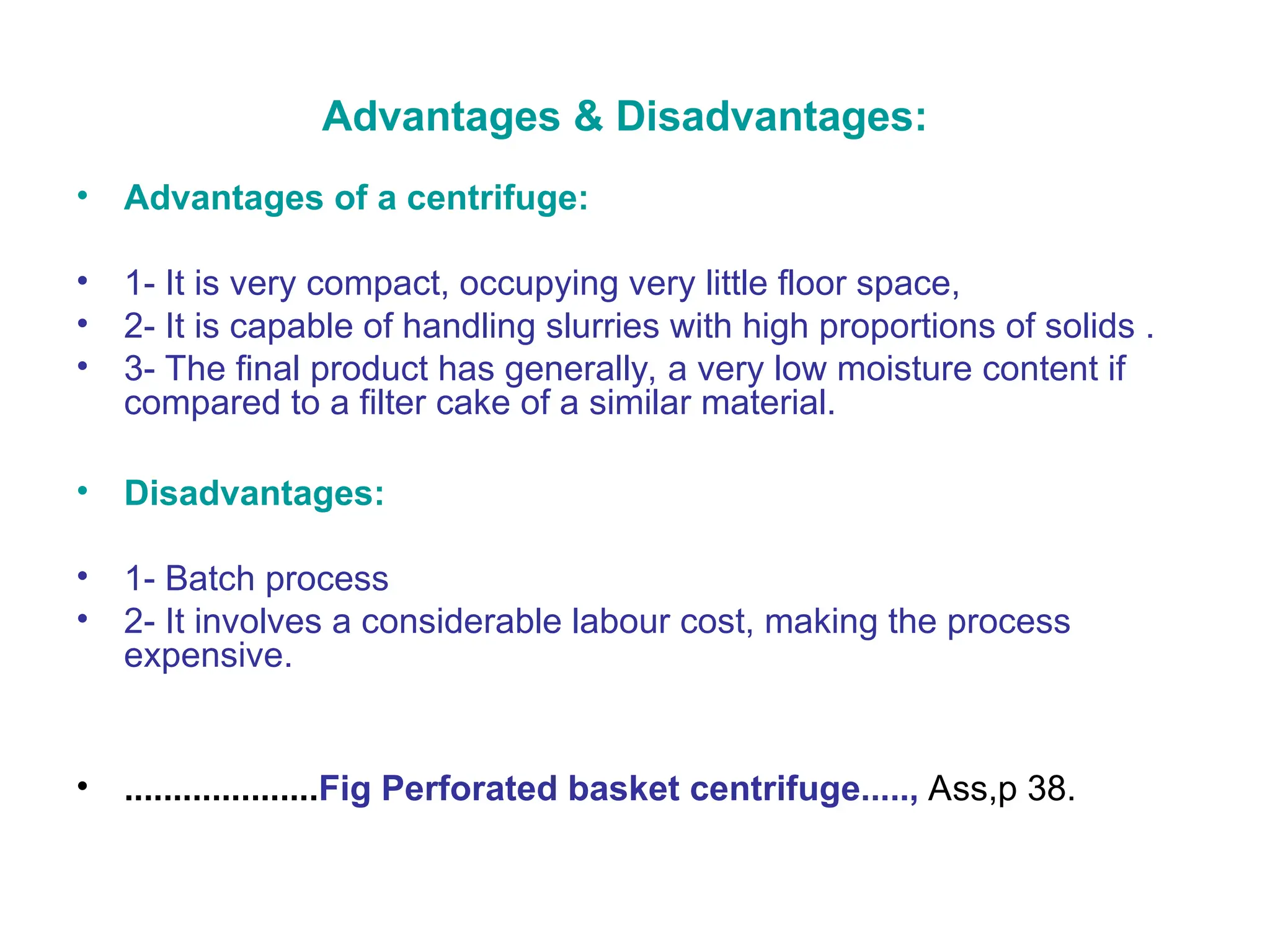Advantages & Disadvantages:
• Advantages of a centrifuge:
• 1- It is very compact, occupying very little floor space,
• 2- It is capable of handling slurries with high proportions of solids .
• 3- The final product has generally, a very low moisture content if
compared to a filter cake of a similar material.
• Disadvantages:
• 1- Batch process
• 2- It involves a considerable labour cost, making the process
expensive.
• ....................Fig Perforated basket centrifuge....., Ass,p 38.
 
