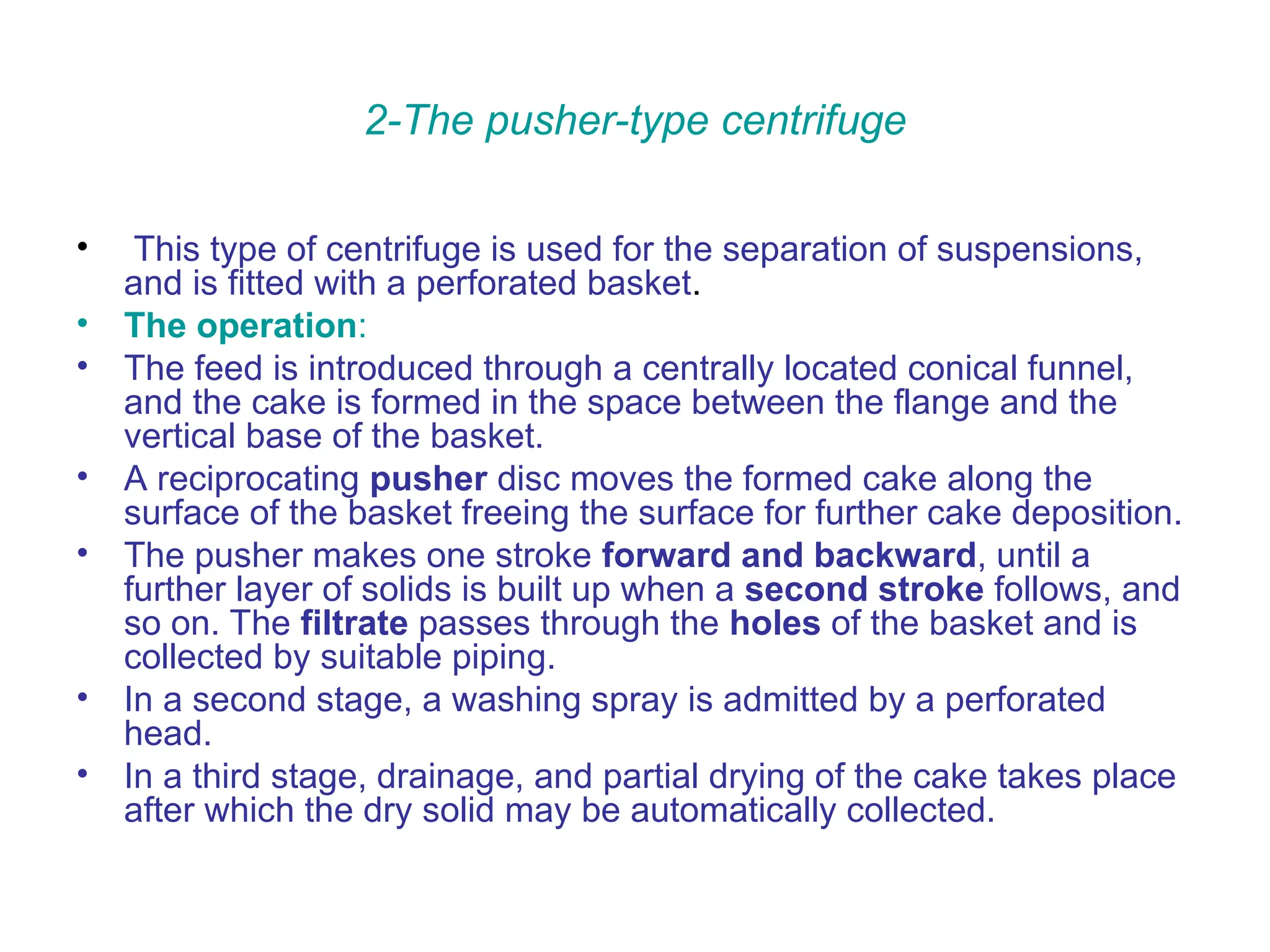 2-The pusher-type centrifuge
• This type of centrifuge is used for the separation of suspensions,
and is fitted with a perforated basket.
• The operation:
• The feed is introduced through a centrally located conical funnel,
and the cake is formed in the space between the flange and the
vertical base of the basket.
• A reciprocating pusher disc moves the formed cake along the
surface of the basket freeing the surface for further cake deposition.
• The pusher makes one stroke forward and backward, until a
further layer of solids is built up when a second stroke follows, and
so on. The filtrate passes through the holes of the basket and is
collected by suitable piping.
• In a second stage, a washing spray is admitted by a perforated
head.
• In a third stage, drainage, and partial drying of the cake takes place
after which the dry solid may be automatically collected.
 