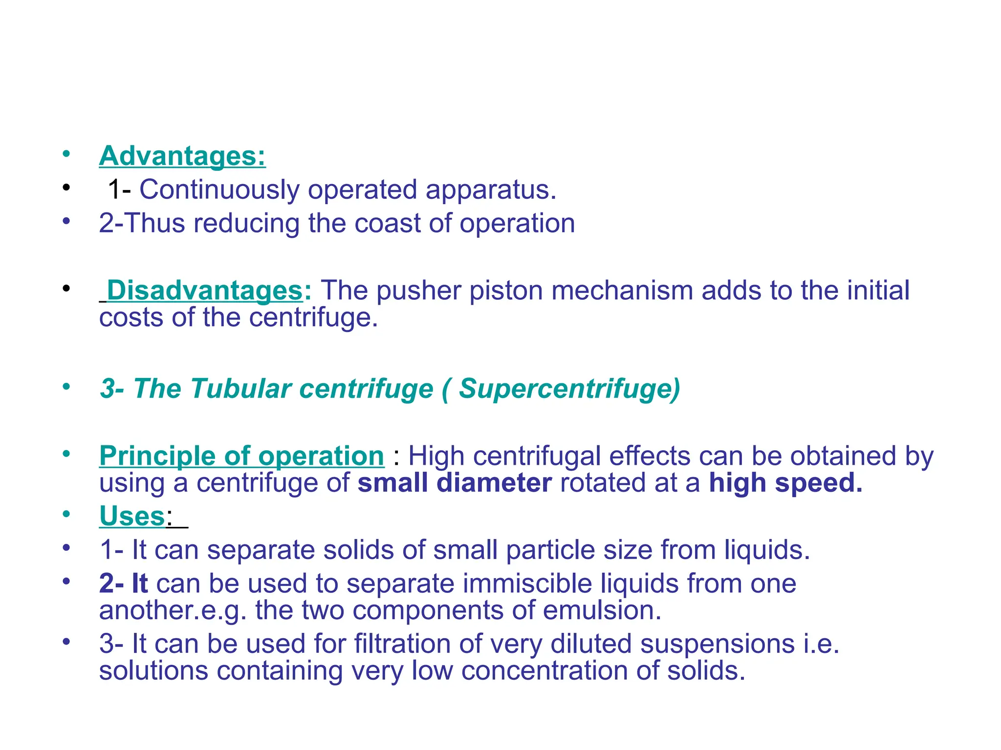• Advantages:
• 1- Continuously operated apparatus.
• 2-Thus reducing the coast of operation
• Disadvantages: The pusher piston mechanism adds to the initial
costs of the centrifuge.
• 3- The Tubular centrifuge ( Supercentrifuge)
• Principle of operation : High centrifugal effects can be obtained by
using a centrifuge of small diameter rotated at a high speed.
• Uses:
• 1- It can separate solids of small particle size from liquids.
• 2- It can be used to separate immiscible liquids from one
another.e.g. the two components of emulsion.
• 3- It can be used for filtration of very diluted suspensions i.e.
solutions containing very low concentration of solids.
 