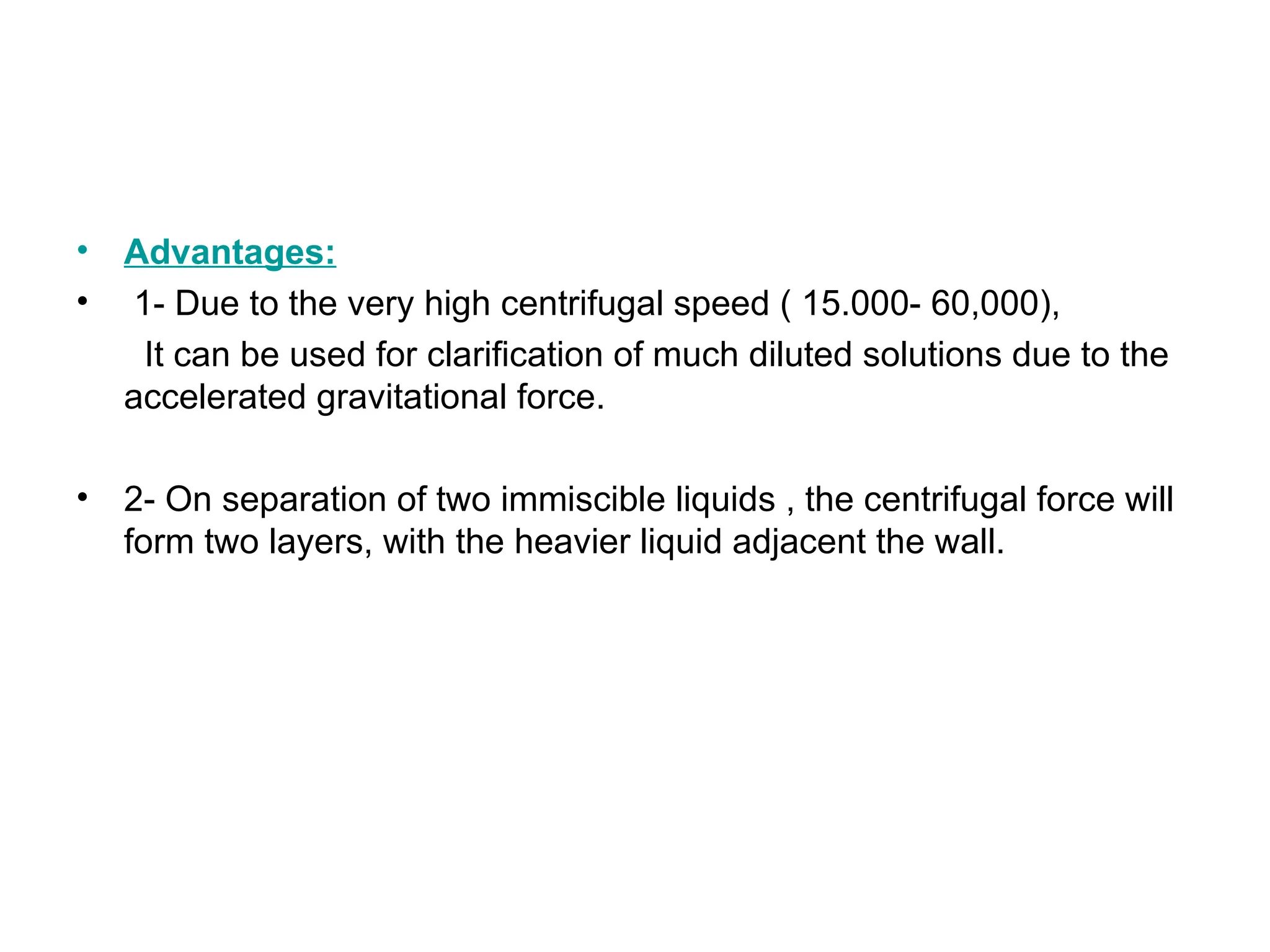 • Advantages:
• 1- Due to the very high centrifugal speed ( 15.000- 60,000),
It can be used for clarification of much diluted solutions due to the
accelerated gravitational force.
• 2- On separation of two immiscible liquids , the centrifugal force will
form two layers, with the heavier liquid adjacent the wall.
 