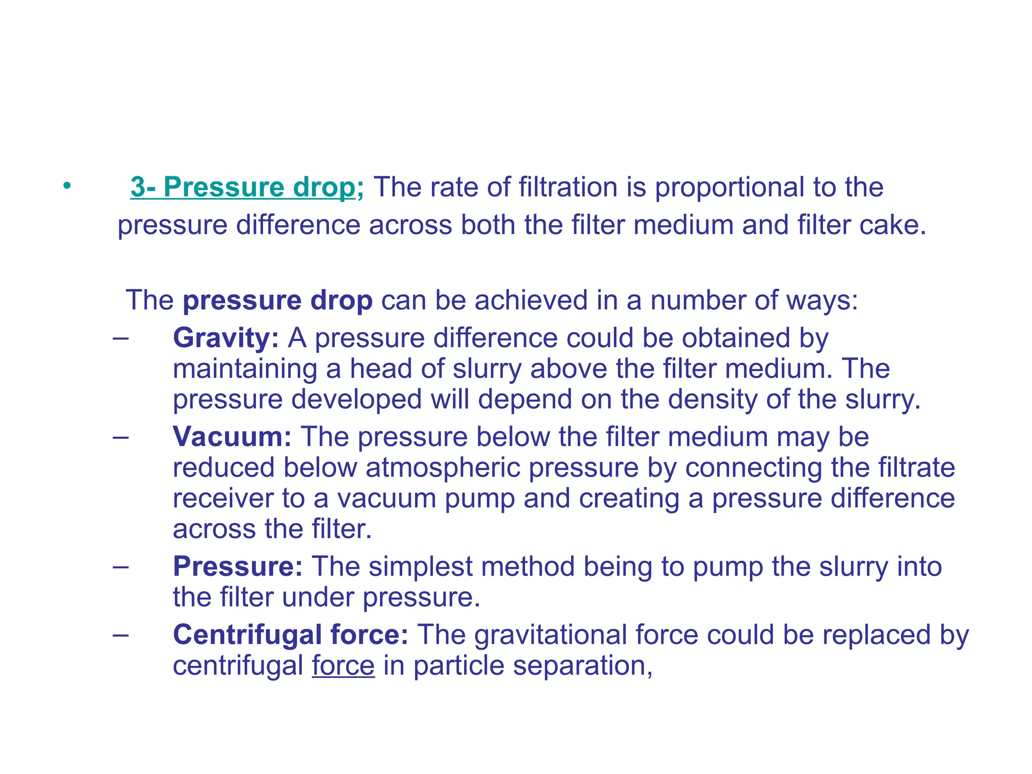 • 3- Pressure drop; The rate of filtration is proportional to the
pressure difference across both the filter medium and filter cake.
The pressure drop can be achieved in a number of ways:
– Gravity: A pressure difference could be obtained by
maintaining a head of slurry above the filter medium. The
pressure developed will depend on the density of the slurry.
– Vacuum: The pressure below the filter medium may be
reduced below atmospheric pressure by connecting the filtrate
receiver to a vacuum pump and creating a pressure difference
across the filter.
– Pressure: The simplest method being to pump the slurry into
the filter under pressure.
– Centrifugal force: The gravitational force could be replaced by
centrifugal force in particle separation,
 