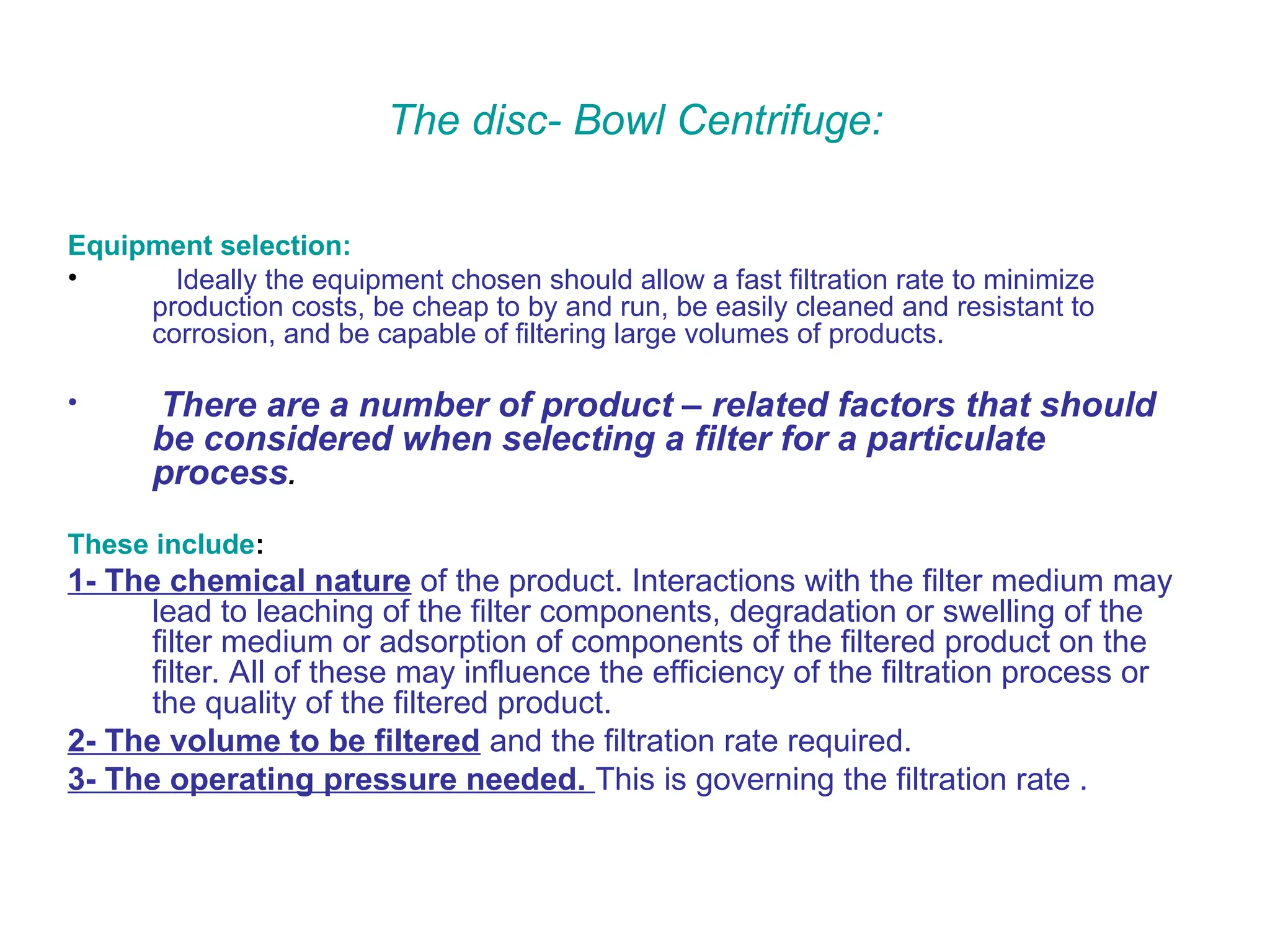 The disc- Bowl Centrifuge:
Equipment selection:
• Ideally the equipment chosen should allow a fast filtration rate to minimize
production costs, be cheap to by and run, be easily cleaned and resistant to
corrosion, and be capable of filtering large volumes of products.
• There are a number of product – related factors that should
be considered when selecting a filter for a particulate
process.
These include:
1- The chemical nature of the product. Interactions with the filter medium may
lead to leaching of the filter components, degradation or swelling of the
filter medium or adsorption of components of the filtered product on the
filter. All of these may influence the efficiency of the filtration process or
the quality of the filtered product.
2- The volume to be filtered and the filtration rate required.
3- The operating pressure needed. This is governing the filtration rate .
 