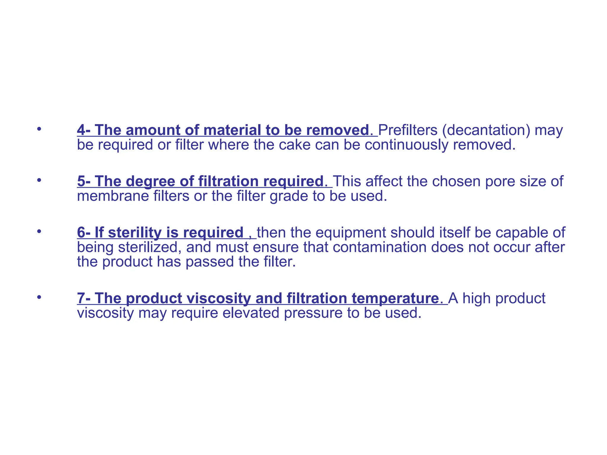 • 4- The amount of material to be removed. Prefilters (decantation) may
be required or filter where the cake can be continuously removed.
• 5- The degree of filtration required. This affect the chosen pore size of
membrane filters or the filter grade to be used.
• 6- If sterility is required , then the equipment should itself be capable of
being sterilized, and must ensure that contamination does not occur after
the product has passed the filter.
• 7- The product viscosity and filtration temperature. A high product
viscosity may require elevated pressure to be used.
 