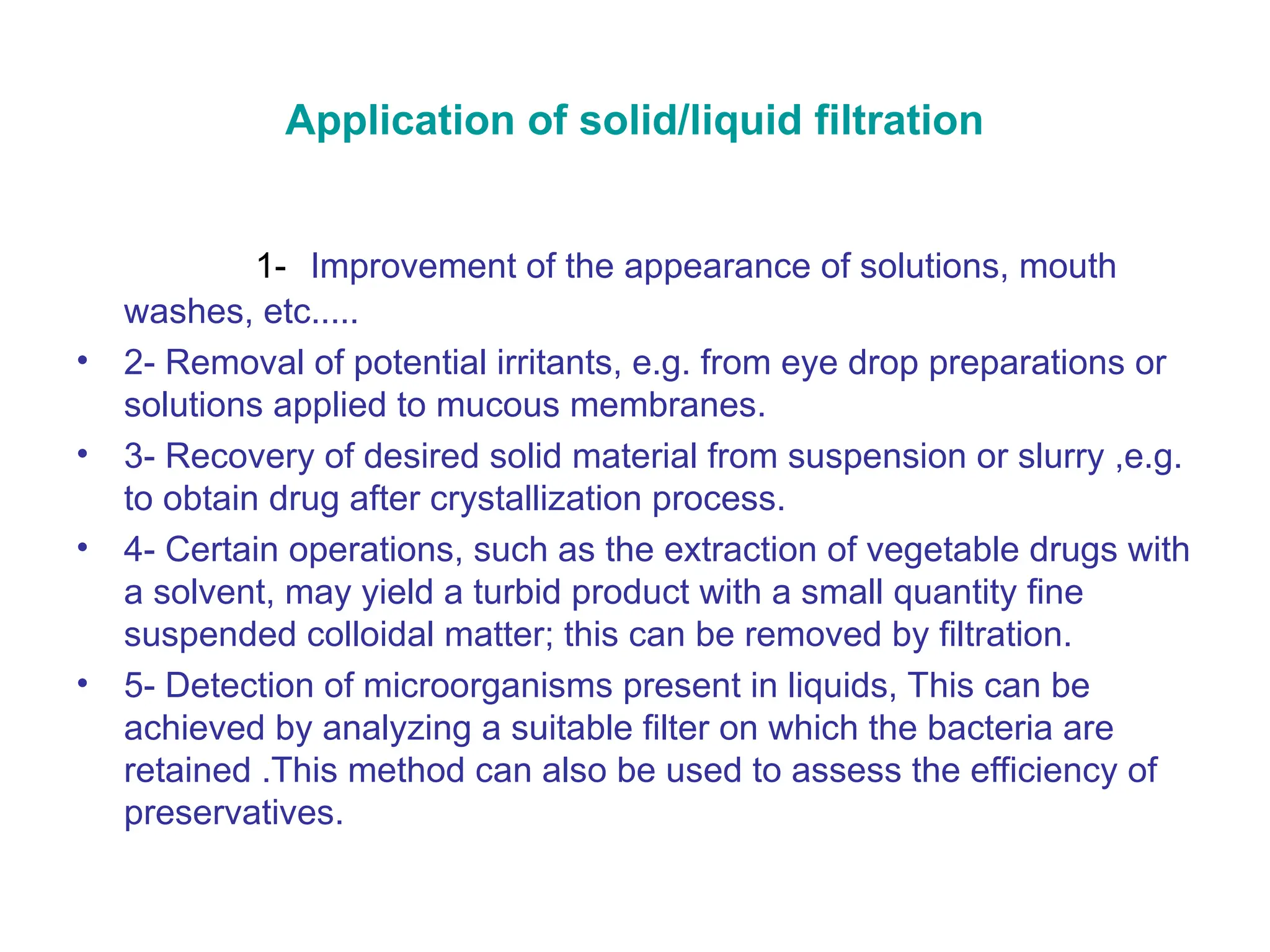 Application of solid/liquid filtration
1- Improvement of the appearance of solutions, mouth
washes, etc.....
• 2- Removal of potential irritants, e.g. from eye drop preparations or
solutions applied to mucous membranes.
• 3- Recovery of desired solid material from suspension or slurry ,e.g.
to obtain drug after crystallization process.
• 4- Certain operations, such as the extraction of vegetable drugs with
a solvent, may yield a turbid product with a small quantity fine
suspended colloidal matter; this can be removed by filtration.
• 5- Detection of microorganisms present in liquids, This can be
achieved by analyzing a suitable filter on which the bacteria are
retained .This method can also be used to assess the efficiency of
preservatives.
 