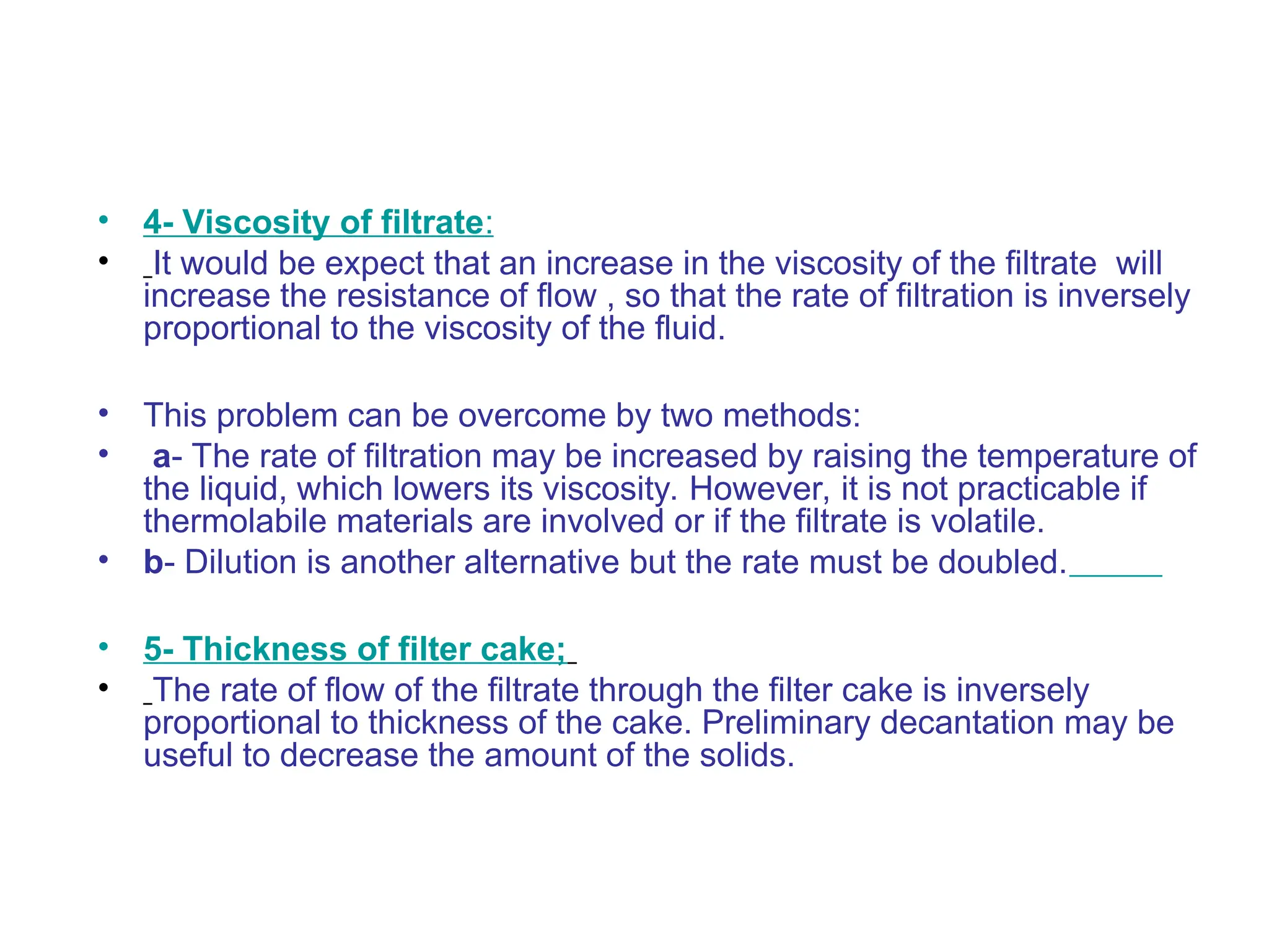 • 4- Viscosity of filtrate:
• It would be expect that an increase in the viscosity of the filtrate will
increase the resistance of flow , so that the rate of filtration is inversely
proportional to the viscosity of the fluid.
• This problem can be overcome by two methods:
• a- The rate of filtration may be increased by raising the temperature of
the liquid, which lowers its viscosity. However, it is not practicable if
thermolabile materials are involved or if the filtrate is volatile.
• b- Dilution is another alternative but the rate must be doubled.
• 5- Thickness of filter cake;
• The rate of flow of the filtrate through the filter cake is inversely
proportional to thickness of the cake. Preliminary decantation may be
useful to decrease the amount of the solids.
 