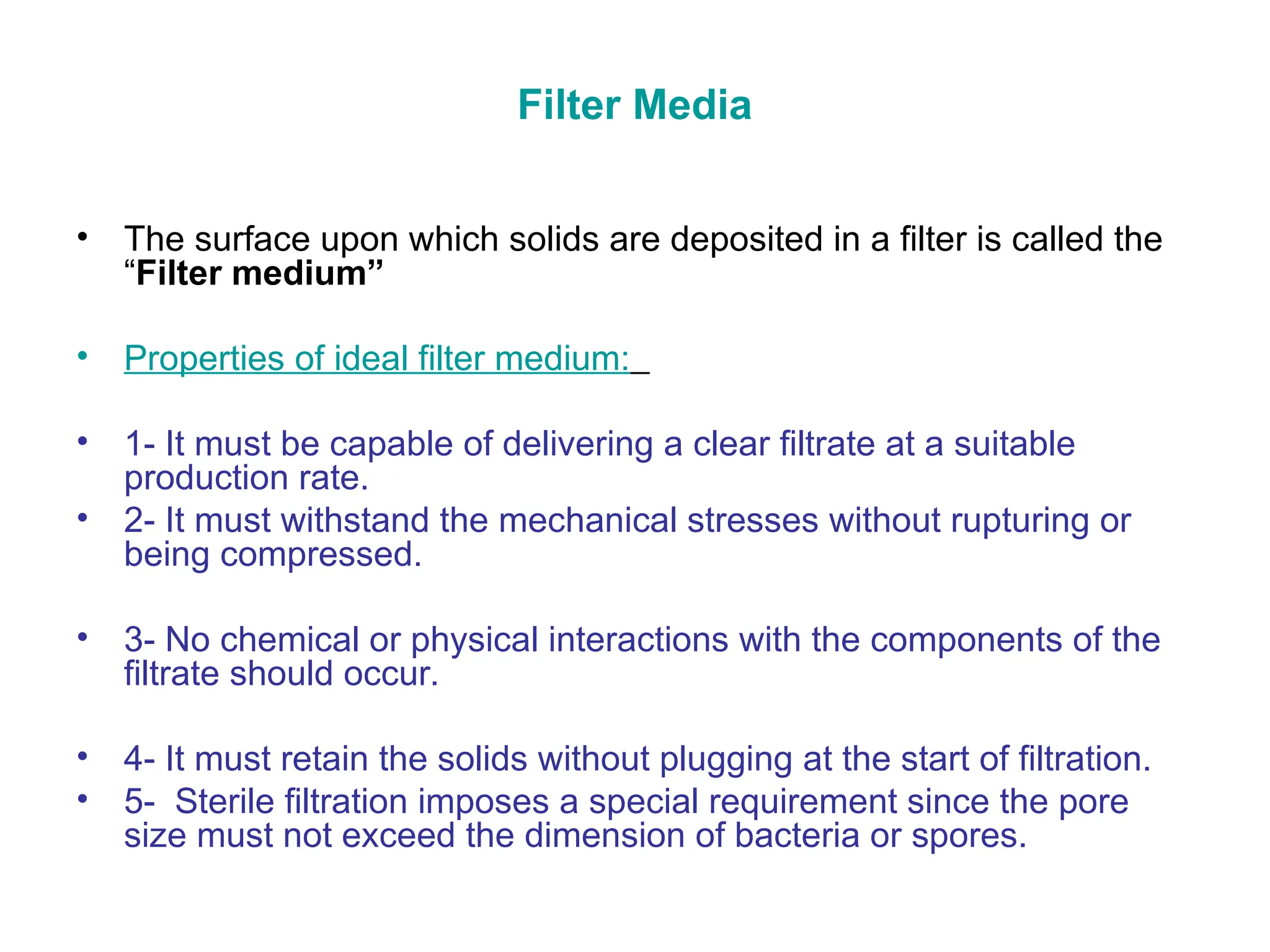 Filter Media
• The surface upon which solids are deposited in a filter is called the
“Filter medium”
• Properties of ideal filter medium:
• 1- It must be capable of delivering a clear filtrate at a suitable
production rate.
• 2- It must withstand the mechanical stresses without rupturing or
being compressed.
• 3- No chemical or physical interactions with the components of the
filtrate should occur.
• 4- It must retain the solids without plugging at the start of filtration.
• 5- Sterile filtration imposes a special requirement since the pore
size must not exceed the dimension of bacteria or spores.
 
