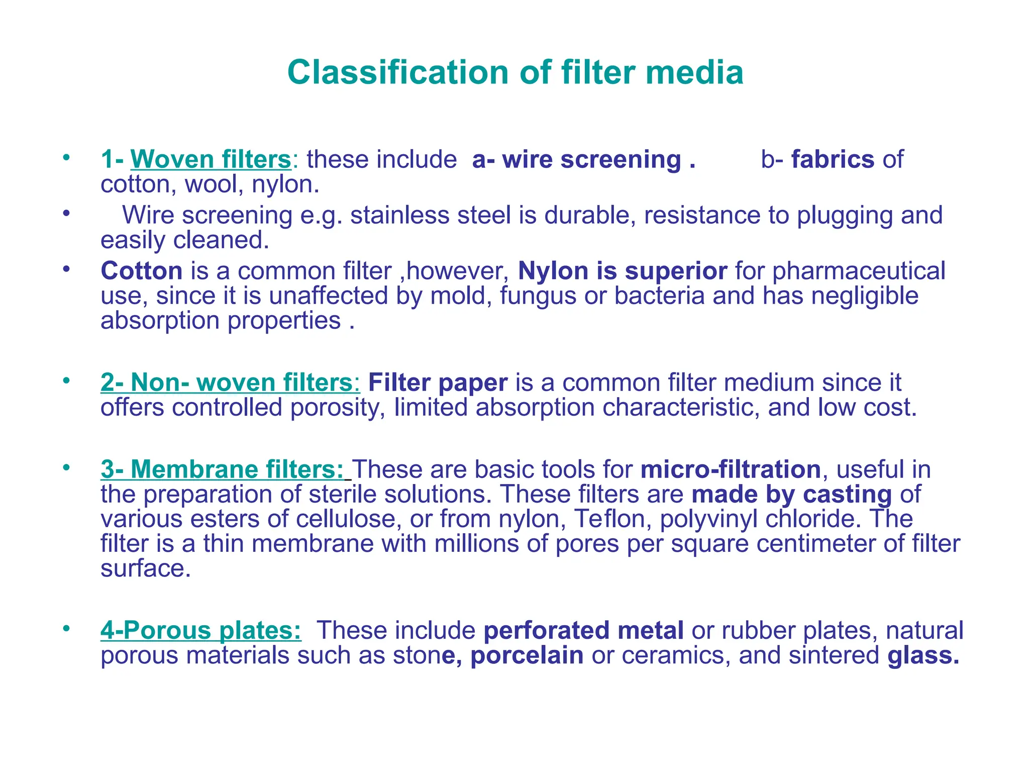 Classification of filter media
• 1- Woven filters: these include a- wire screening . b- fabrics of
cotton, wool, nylon.
• Wire screening e.g. stainless steel is durable, resistance to plugging and
easily cleaned.
• Cotton is a common filter ,however, Nylon is superior for pharmaceutical
use, since it is unaffected by mold, fungus or bacteria and has negligible
absorption properties .
• 2- Non- woven filters: Filter paper is a common filter medium since it
offers controlled porosity, limited absorption characteristic, and low cost.
• 3- Membrane filters: These are basic tools for micro-filtration, useful in
the preparation of sterile solutions. These filters are made by casting of
various esters of cellulose, or from nylon, Teflon, polyvinyl chloride. The
filter is a thin membrane with millions of pores per square centimeter of filter
surface.
• 4-Porous plates: These include perforated metal or rubber plates, natural
porous materials such as stone, porcelain or ceramics, and sintered glass.
 