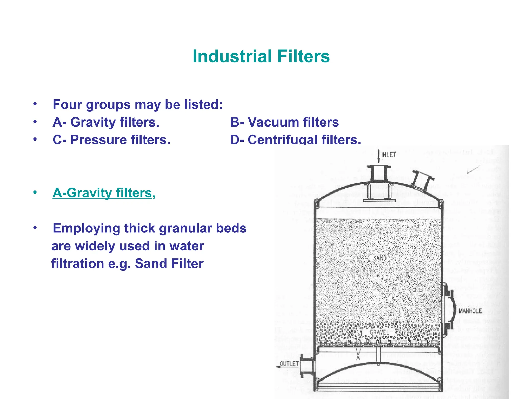 Industrial Filters
• Four groups may be listed:
• A- Gravity filters. B- Vacuum filters
• C- Pressure filters. D- Centrifugal filters.
• A-Gravity filters,
• Employing thick granular beds
are widely used in water
filtration e.g. Sand Filter
 