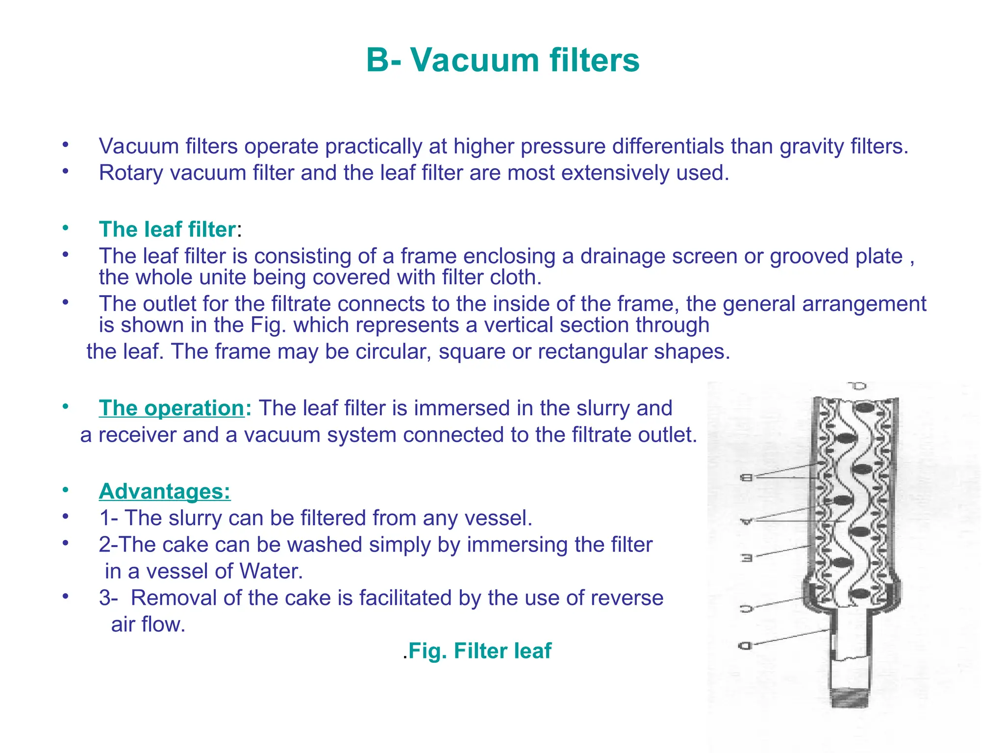 B- Vacuum filters
• Vacuum filters operate practically at higher pressure differentials than gravity filters.
• Rotary vacuum filter and the leaf filter are most extensively used.
• The leaf filter:
• The leaf filter is consisting of a frame enclosing a drainage screen or grooved plate ,
the whole unite being covered with filter cloth.
• The outlet for the filtrate connects to the inside of the frame, the general arrangement
is shown in the Fig. which represents a vertical section through
the leaf. The frame may be circular, square or rectangular shapes.
• The operation: The leaf filter is immersed in the slurry and
a receiver and a vacuum system connected to the filtrate outlet.
• Advantages:
• 1- The slurry can be filtered from any vessel.
• 2-The cake can be washed simply by immersing the filter
in a vessel of Water.
• 3- Removal of the cake is facilitated by the use of reverse
air flow.
.Fig. Filter leaf
 