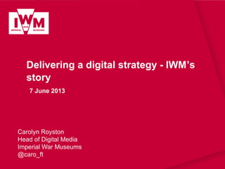 Delivering a digital strategy - IWM’s
story
7 June 2013
Carolyn Royston
Head of Digital Media
Imperial War Museums
@caro_ft
 