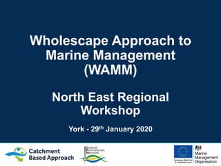 Wholescape Approach to
Marine Management
(WAMM)
North East Regional
Workshop
York - 29th January 2020
 