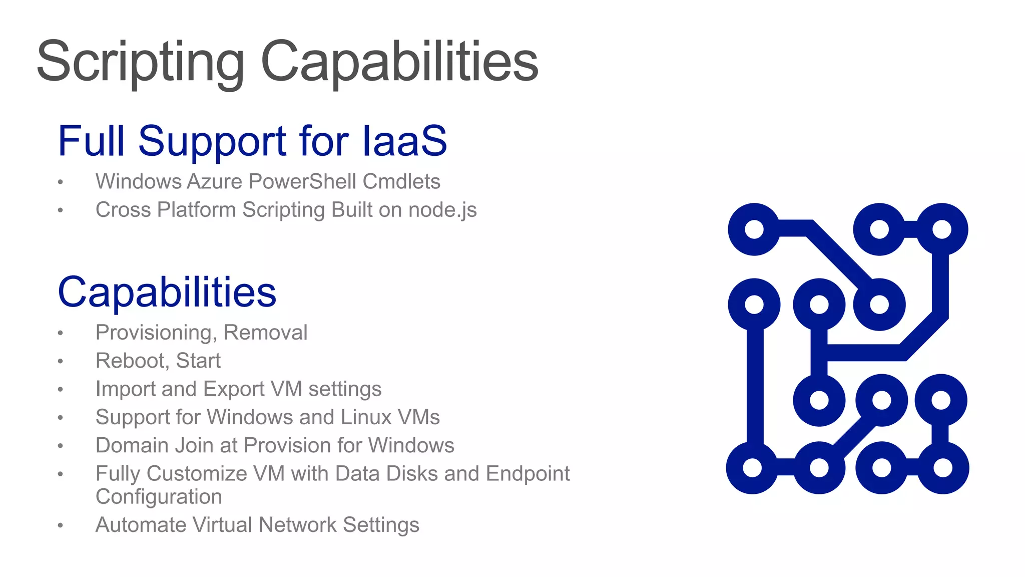 Scripting Capabilities
Full Support for IaaS
• Windows Azure PowerShell Cmdlets
• Cross Platform Scripting Built on node.js
Capabilities
• Provisioning, Removal
• Reboot, Start
• Import and Export VM settings
• Support for Windows and Linux VMs
• Domain Join at Provision for Windows
• Fully Customize VM with Data Disks and Endpoint
Configuration
• Automate Virtual Network Settings
 