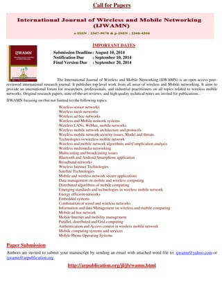 Call for Papers
IMPORTANT DATES
Submission Deadline: August 10, 2014
Notification Due : September 10, 2014
Final Version Due : September 20, 2014
The International Journal of Wireless and Mobile Networking (IJWAMN) is an open access peer-
reviewed international research journal. It publishes top-level work from all areas of wireless and Mobile networking. It aims to
provide an international forum for researchers, professionals, and industrial practitioners on all topics related to wireless mobile
networks. Original research papers, state-of-the-art reviews, and high quality technical notes are invited for publications..
IJWAMN focusing on (but not limited to) the following topics:
Wireless sensor networks
Wireless mesh networks
Wireless ad-hoc networks
Wireless and Mobile network systems
Wireless LANs, WiMax, mobile networks
Wireless mobile network architecture and protocols
Wireless mobile network security issues, Model and threats
Technologies in wireless mobile network
Wireless and mobile network algorithms and Complication analysis
Wireless multimedia networking
Multicasting and broadcasting issues
Bluetooth and Android Smartphone application
Broadband networks
Wireless Internet Technologies
Satellite Technologies
Mobile and wireless network secure applications
Data management on mobile and wireless computing
Distributed algorithms of mobile computing
Emerging standards and technologies in wireless mobile network
Energy efficient networks
Embedded systems
Combination of wired and wireless networks
Information and data Management on wireless and mobile computing
Mobile ad hoc network
Mobile Internet and mobility management
Parallel, distributed and Grid computing
Authentication and Access control in wireless mobile network
Mobile computing systems and services
Mobile Phone Operating Systems
Paper Submission
Authors are invited to submit your manuscript by sending an email with attached word file to: ijwamn@yahoo.com or
ijwamn@arpublication.org.
http://arpublication.org/jl/jb/wamn.html
 