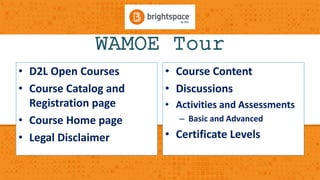 WAMOE Tour 
• D2L Open Courses 
• Course Catalog and 
Registration page 
• Course Home page 
• Legal Disclaimer 
• Course Content 
• Discussions 
• Activities and Assessments 
– Basic and Advanced 
• Certificate Levels 
 