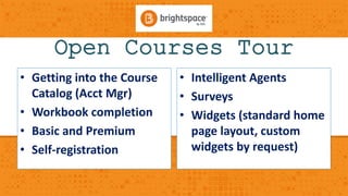 Open Courses Tour 
• Getting into the Course 
Catalog (Acct Mgr) 
• Workbook completion 
• Basic and Premium 
• Self-registration 
• Intelligent Agents 
• Surveys 
• Widgets (standard home 
page layout, custom 
widgets by request) 
