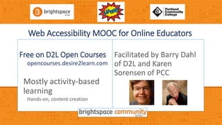 Web Accessibility MOOC for Online Educators 
Free on D2L Open Courses 
opencourses.desire2learn.com 
Mostly activity-based 
learning 
Hands-on, content creation 
Facilitated by Barry Dahl 
of D2L and Karen 
Sorensen of PCC 
 