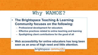 Why WAMOE? 
• The Brightspace Teaching & Learning 
Community focuses on the following: 
– Professional development for educators 
– Effective practices related to online teaching and learning 
– Spotlighting client contributions for the good of all 
• Web accessibility for online educators has long been 
seen as an area of high need and little attention. 
 