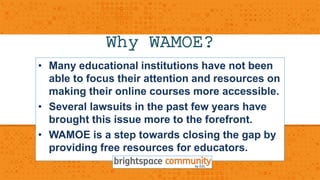 Why WAMOE? 
• Many educational institutions have not been 
able to focus their attention and resources on 
making their online courses more accessible. 
• Several lawsuits in the past few years have 
brought this issue more to the forefront. 
• WAMOE is a step towards closing the gap by 
providing free resources for educators. 
 