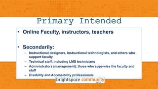 Primary Intended 
• Online FacultyA, inusdtruicetorns,c teeachers 
• Secondarily: 
– Instructional designers, instructional technologists, and others who 
support faculty 
– Technical staff, including LMS technicians 
– Administrators (management): those who supervise the faculty and 
staff 
– Disability and Accessibility professionals 
 