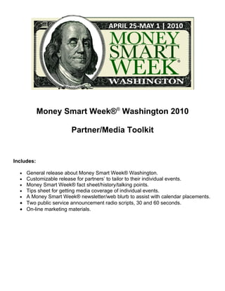 Money Smart Week®® Washington 2010

                       Partner/Media Toolkit


Includes:

  • General release about Money Smart Week® Washington.
  • Customizable release for partners’ to tailor to their individual events.
  • Money Smart Week® fact sheet/history/talking points.
  • Tips sheet for getting media coverage of individual events.
  • A Money Smart Week® newsletter/web blurb to assist with calendar placements.
  • Two public service announcement radio scripts, 30 and 60 seconds.
  • On-line marketing materials.
 