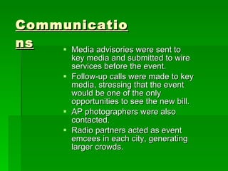 Media advisories were sent to key media and submitted to wire services before the event. Follow-up calls were made to key media, stressing that the event would be one of the only opportunities to see the new bill. AP photographers were also contacted. Radio partners acted as event emcees in each city, generating larger crowds. Communications 