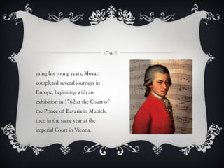 During his young years, Mozart completed several journeys in Europe, beginning with an exhibition in 1762 at the Court of the Prince of Bavaria in Munich, then in the same year at the imperial Court in Vienna.  