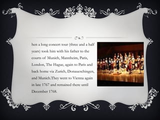 Then a long concert tour (three and a half years) took him with his father to the courts of Munich, Mannheim, Paris, London, The Hague, again to Paris and back home via Zurich, Donaueschingen, and Munich.They went to Vienna again in late 1767 and remained there until December 1768.  
