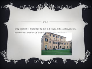 During the first of these trips he met in Bologna G.B. Martini, and was accepted as a member of the famous  Accademia Filarmonica .  