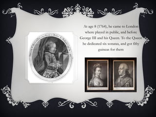At age 8 (1764), he came to London where played in public, and before George III and his Queen. To the Queen he dedicated six sonatas, and got fifty guineas for them 