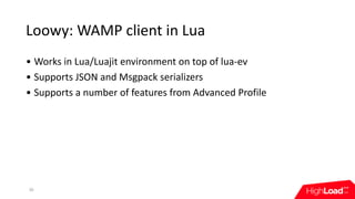 Loowy:	WAMP	client	in	Lua
30
• Works	in	Lua/Luajit	environment	on	top	of	lua-ev
• Supports	JSON	and	Msgpack	serializers
• Supports	a	number	of	features	from	Advanced	Profile
 