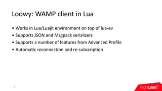 Loowy:	WAMP	client	in	Lua
30
• Works	in	Lua/Luajit	environment	on	top	of	lua-ev
• Supports	JSON	and	Msgpack	serializers
• Supports	a	number	of	features	from	Advanced	Profile
• Automatic	reconnection	and	re-subscription
 