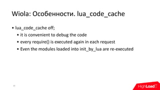 Wiola:	Особенности.	lua_code_cache
39
• lua_code_cache	off;
• it	is	convenient	to	debug	the	code
• every	require()	is	executed	again	in	each	request
• Even	the	modules	loaded	into	init_by_lua	are	re-executed
 