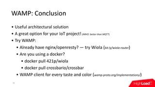 WAMP:	Conclusion
• Useful	architectural	solution
• A	great	option	for	your	IoT	project!	(IMHO:	better	than	MQTT)
• Try	WAMP:
• Already	have	nginx/openresty?	—	try	Wiola	(bit.ly/wiola-router)
• Are	you	using	a	docker?
• docker	pull	421p/wiola
• docker	pull	crossbario/crossbar
• WAMP	client	for	every	taste	and	color	(wamp-proto.org/implementations/)
43
 