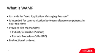 What	is	WAMP
• It	stands	for	"Web	Application	Messaging	Protocol"
• Is	intended	for	communication	between	software	components	in	
near	real-time
• Provides	two	mechanisms:	
• Publish/Subscribe	(PubSub)	
• Remote	Procedure	Calls	(RPC)
• Bi-directional,	ordered
5
 
