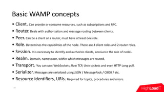 Basic	WAMP	concepts
• Client.	Can	provide	or	consume	resources,	such	as	subscriptions	and	RPC.
• Router.	Deals	with	author...