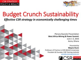 Budget Crunch Sustainability
Effective CSR strategy in economically challenging times
Presented by
Wayne Dunn
Professor of Practice in CSR (McGill University)
President & Founder, CSR Training Institute
wayne@csrtraininginstitute.com
Plenary Keynote Presentation
West Africa Mining & Power Summit
June 1-3, 2016
Accra, Ghana
 