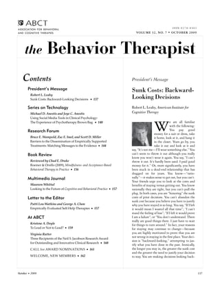 ISSN 0278-8403
ASSOCIATION FOR BEHAVIORAL
AND COGNITIVE THERAPIES                                                        VOLUME 32, NO. 7 • OCTOBER 2009




     the             Behavior Therapist
   Contents                                                                 President’s Message
       President’s Message                                                  Sunk Costs: Backward-
         Robert L. Leahy
         Sunk Costs: Backward-Looking Decisions • 137                       Looking Decisions
       Series on Technology                                                 Robert L. Leahy, American Institute for
         Michael D. Anestis and Joye C. Anestis                             Cognitive Therapy
         Using Social Media Tools in Clinical Psychology:
                                                                                                            e are all familiar
         The Experience of Psychotherapy Brown Bag • 140

       Research Forum
         Bruce E. Wampold, Zac E. Imel, and Scott D. Miller
                                                                                              W             with the following:
                                                                                                            You pay good
                                                                                              money for a suit or dress, take
                                                                                              it home, look at it, and hang it
         Barriers to the Dissemination of Empirically Supported                               in the closet. Years go by, you
         Treatments: Matching Messages to the Evidence • 144                                  take it out and look at it and
                                                                            say, “It’s not me—I’ll wear something else.” You
       Book Review                                                          can’t seem to throw it out although you really
                                                                            know you won’t wear it again. You say, “I can’t
         Reviewed by Chad E. Drake                                          throw it out. It’s hardly been used. I paid good
         Roemer & Orsillo (2009), Mindfulness- and Acceptance-Based         money for it.” Or, more significantly, you have
         Behavioral Therapy in Practice • 156                               been stuck in a dead-end relationship that has
                                                                            dragged on for years. You know—“ratio-
       Multimedia Journal                                                   nally”—it makes sense to get out, but you can’t.
                                                                            Your friends urge you to look at the costs and
         Maureen Whittal                                                    benefits of staying versus getting out. You know
         Looking to the Future of Cognitive and Behavioral Practice • 157   rationally they are right, but you can’t pull the
                                                                            plug. In both cases, you are “honoring” the sunk
       Letter to the Editor                                                 costs of prior decisions. You can’t abandon the
                                                                            sunk cost because you believe you have to justify
         Patti Lou Watkins and George A. Clum                               why you have stayed in so long. You say, “If I left
         Empirically Evaluated Self-Help Therapies • 157                    it would mean I wasted all that time”; “I can’t
                                                                            stand the feeling of loss”; “If I left it would prove
       At ABCT                                                              I am a failure”; or “You don’t understand. There
                                                                            really are good things there. I just have to wait
         Kristene A. Doyle                                                  for things to turn around.” In fact, your reasons
         To Lead or Not to Lead? • 159                                      for staying may continue to change—because
         Virginia Rutter                                                    you are highly motivated to prove that you are
         Three Recipients of the Neil S. Jacobson Research Award
                                                                            not wrong in staying in the first place. Your deci-
                                                                            sion is “backward-looking,” attempting to jus-
         for Outstanding and Innovative Clinical Research • 160
                                                                            tify what you have done in the past. Ironically,
         CALL for AWARD NOMINATIONS • 161                                   the longer you stay in, the greater the sunk cost
                                                                            and the greater the need to justify your decision
         WELCOME, NEW MEMBERS • 162                                         to stay. You are making decisions looking back-



October • 2009                                                                                                                      137
 