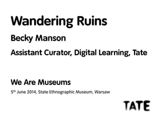 Wandering Ruins
Becky Manson
Assistant Curator, Digital Learning, Tate
We Are Museums
5th June 2014, State Ethnographic Museum, Warsaw
 