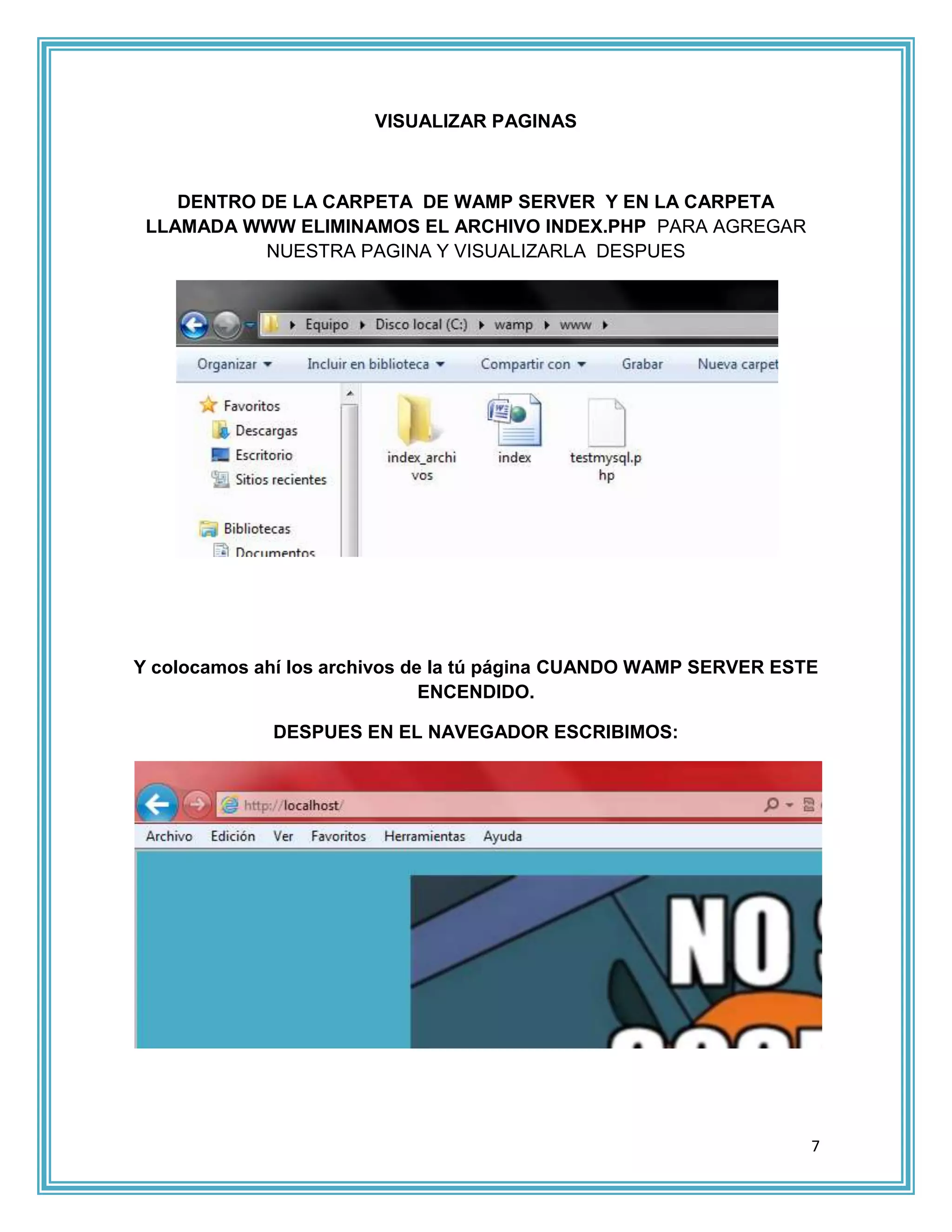 VISUALIZAR PAGINAS



    DENTRO DE LA CARPETA DE WAMP SERVER Y EN LA CARPETA
 LLAMADA WWW ELIMINAMOS EL ARCHIVO INDEX.PHP PARA AGREGAR
           NUESTRA PAGINA Y VISUALIZARLA DESPUES




Y colocamos ahí los archivos de la tú página CUANDO WAMP SERVER ESTE
                               ENCENDIDO.

             DESPUES EN EL NAVEGADOR ESCRIBIMOS:




                                                                   7
 
